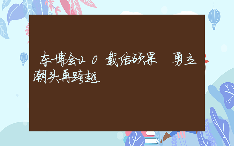 东博会20载结硕果 勇立潮头再跨越插图